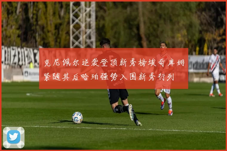 克尼佩尔逆袭登顶新秀榜埃奇库姆紧随其后哈珀强势入围新秀行列