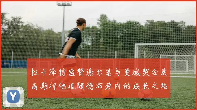 拉卡泽特盛赞谢尔基与曼城契合度高期待他追随德布劳内的成长之路